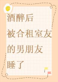 酒醉后被合租室友的男朋友睡了/小葱作者小葱